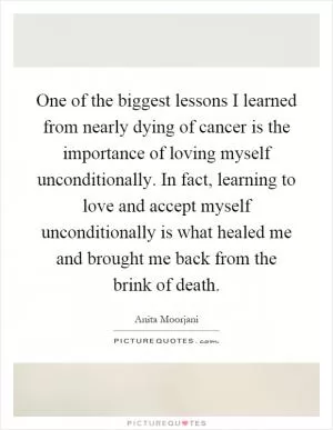 One of the biggest lessons I learned from nearly dying of cancer is the importance of loving myself unconditionally. In fact, learning to love and accept myself unconditionally is what healed me and brought me back from the brink of death Picture Quote #1
