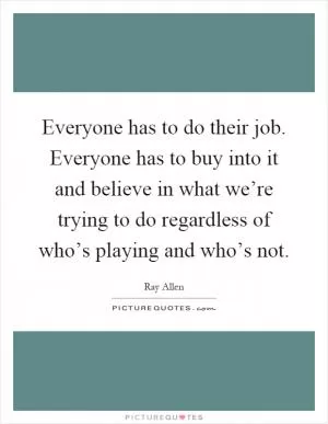 Everyone has to do their job. Everyone has to buy into it and believe in what we’re trying to do regardless of who’s playing and who’s not Picture Quote #1