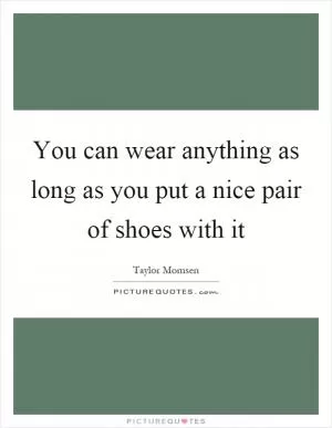 You can wear anything as long as you put a nice pair of shoes with it Picture Quote #1