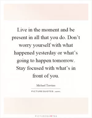 Live in the moment and be present in all that you do. Don’t worry yourself with what happened yesterday or what’s going to happen tomorrow. Stay focused with what’s in front of you Picture Quote #1