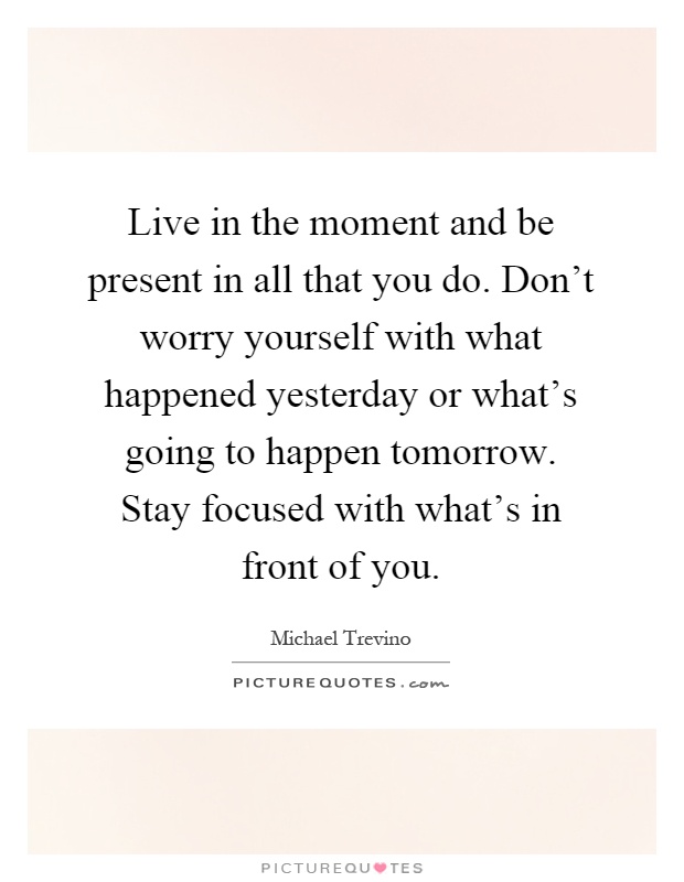 Live in the moment and be present in all that you do. Don't worry yourself with what happened yesterday or what's going to happen tomorrow. Stay focused with what's in front of you Picture Quote #1