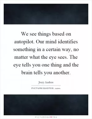 We see things based on autopilot. Our mind identifies something in a certain way, no matter what the eye sees. The eye tells you one thing and the brain tells you another Picture Quote #1