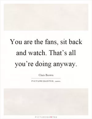 You are the fans, sit back and watch. That’s all you’re doing anyway Picture Quote #1