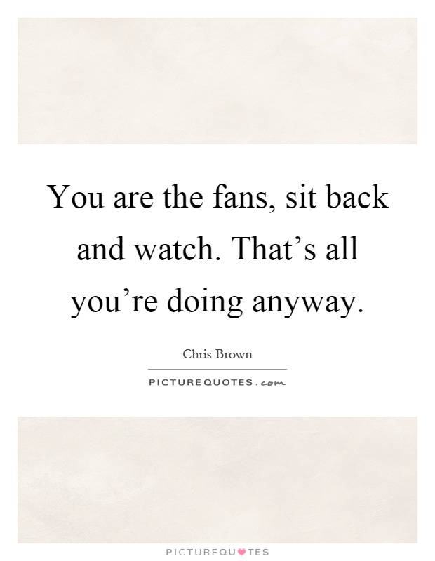 You are the fans, sit back and watch. That's all you're doing anyway Picture Quote #1