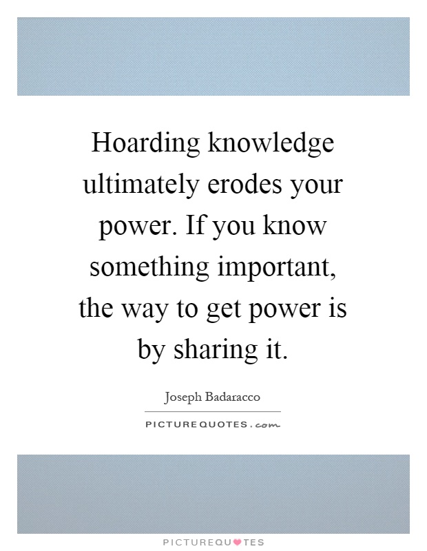 Hoarding knowledge ultimately erodes your power. If you know something important, the way to get power is by sharing it Picture Quote #1