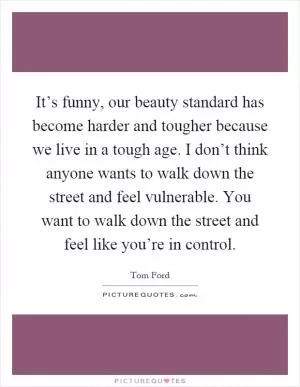 It’s funny, our beauty standard has become harder and tougher because we live in a tough age. I don’t think anyone wants to walk down the street and feel vulnerable. You want to walk down the street and feel like you’re in control Picture Quote #1