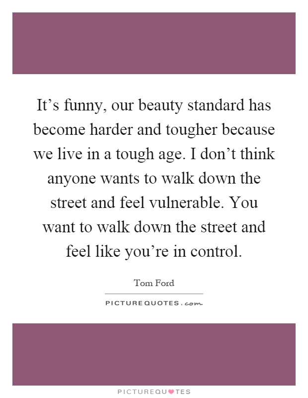 It's funny, our beauty standard has become harder and tougher because we live in a tough age. I don't think anyone wants to walk down the street and feel vulnerable. You want to walk down the street and feel like you're in control Picture Quote #1