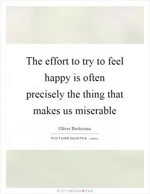 The effort to try to feel happy is often precisely the thing that makes us miserable Picture Quote #1