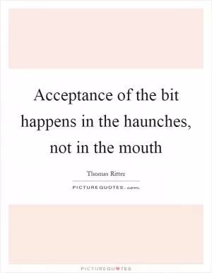 Acceptance of the bit happens in the haunches, not in the mouth Picture Quote #1