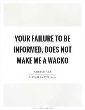 Your failure to be informed, does not make me a wacko Picture Quote #1