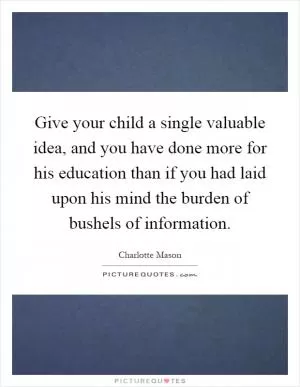 Give your child a single valuable idea, and you have done more for his education than if you had laid upon his mind the burden of bushels of information Picture Quote #1