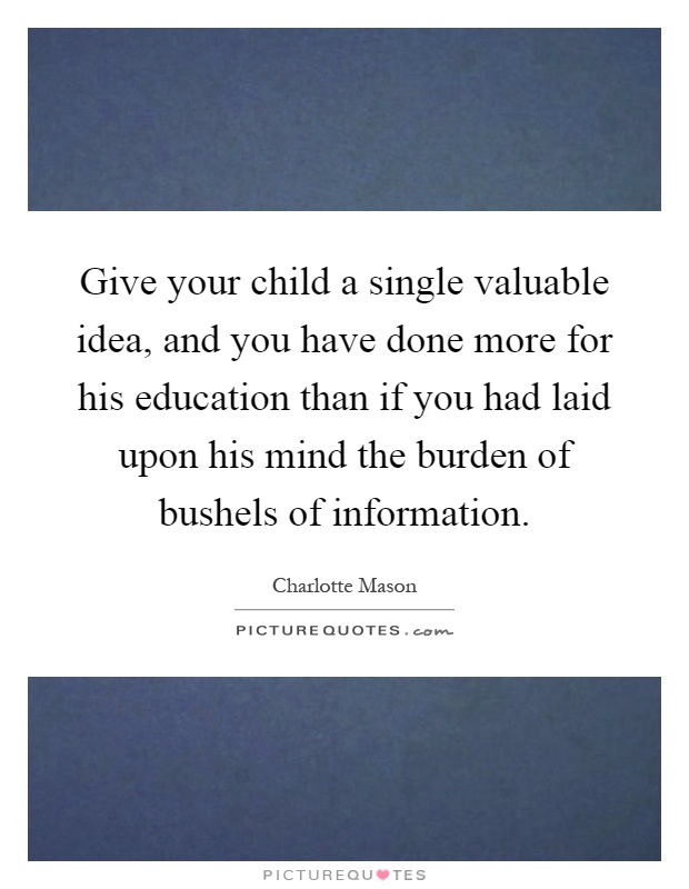 Give your child a single valuable idea, and you have done more for his education than if you had laid upon his mind the burden of bushels of information Picture Quote #1