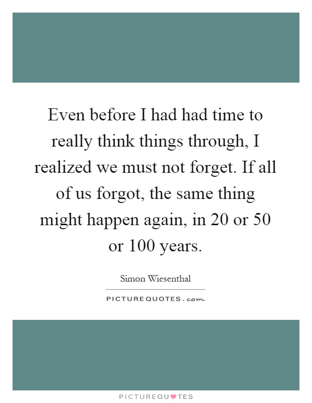 Even before I had had time to really think things through, I realized we must not forget. If all of us forgot, the same thing might happen again, in 20 or 50 or 100 years Picture Quote #1