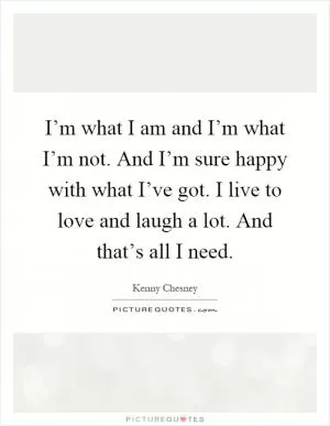 I’m what I am and I’m what I’m not. And I’m sure happy with what I’ve got. I live to love and laugh a lot. And that’s all I need Picture Quote #1