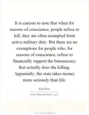 It is curious to note that when for reasons of conscience, people refuse to kill, they are often exempted from active military duty. But there are no exemptions for people who, for reasons of conscience, refuse to financially support the bureaucracy that actually does the killing. Apparently, the state takes money more seriously than life Picture Quote #1
