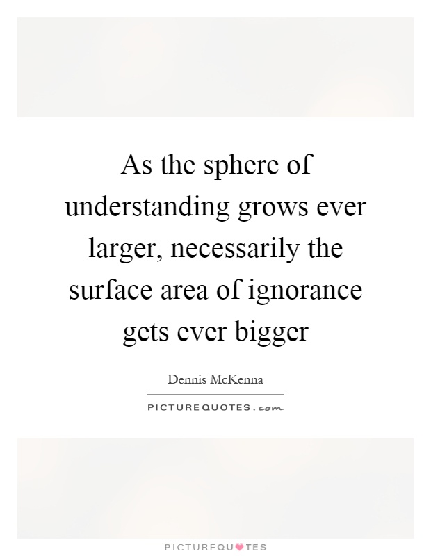 As the sphere of understanding grows ever larger, necessarily the surface area of ignorance gets ever bigger Picture Quote #1