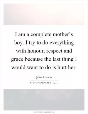 I am a complete mother’s boy. I try to do everything with honour, respect and grace because the last thing I would want to do is hurt her Picture Quote #1