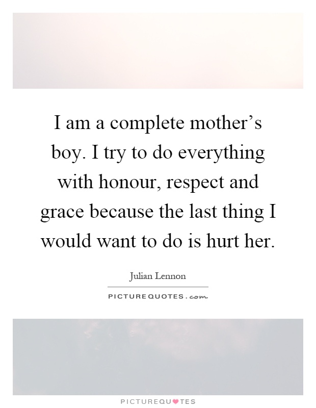 I am a complete mother's boy. I try to do everything with honour, respect and grace because the last thing I would want to do is hurt her Picture Quote #1