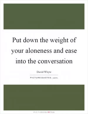 Put down the weight of your aloneness and ease into the conversation Picture Quote #1