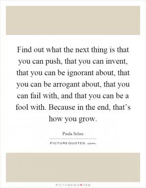 Find out what the next thing is that you can push, that you can invent, that you can be ignorant about, that you can be arrogant about, that you can fail with, and that you can be a fool with. Because in the end, that’s how you grow Picture Quote #1