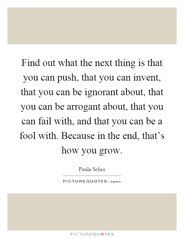 Find out what the next thing is that you can push, that you can invent, that you can be ignorant about, that you can be arrogant about, that you can fail with, and that you can be a fool with. Because in the end, that's how you grow Picture Quote #1