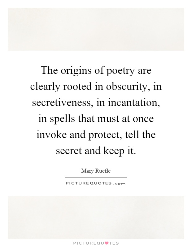 The origins of poetry are clearly rooted in obscurity, in secretiveness, in incantation, in spells that must at once invoke and protect, tell the secret and keep it Picture Quote #1