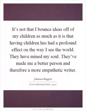 It’s not that I bounce ideas off of my children as much as it is that having children has had a profound effect on the way I see the world. They have mined my soul. They’ve made me a better person and therefore a more empathetic writer Picture Quote #1