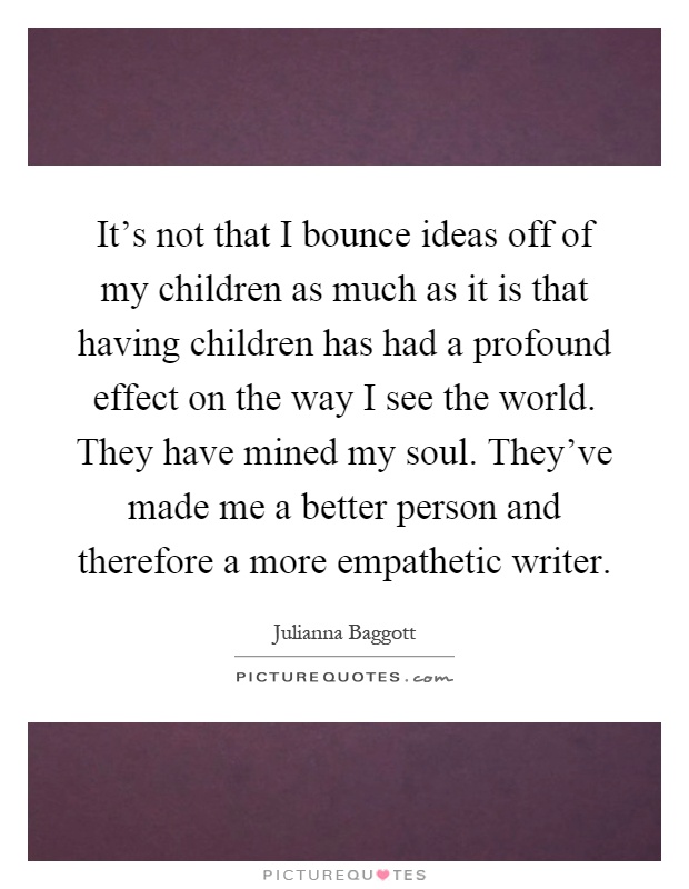 It's not that I bounce ideas off of my children as much as it is that having children has had a profound effect on the way I see the world. They have mined my soul. They've made me a better person and therefore a more empathetic writer Picture Quote #1