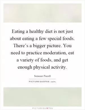 Eating a healthy diet is not just about eating a few special foods. There’s a bigger picture. You need to practice moderation, eat a variety of foods, and get enough physical activity Picture Quote #1