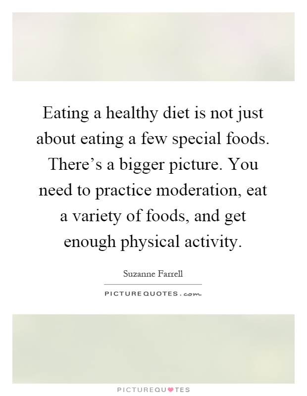 Eating a healthy diet is not just about eating a few special foods. There's a bigger picture. You need to practice moderation, eat a variety of foods, and get enough physical activity Picture Quote #1