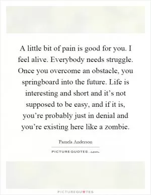 A little bit of pain is good for you. I feel alive. Everybody needs struggle. Once you overcome an obstacle, you springboard into the future. Life is interesting and short and it’s not supposed to be easy, and if it is, you’re probably just in denial and you’re existing here like a zombie Picture Quote #1