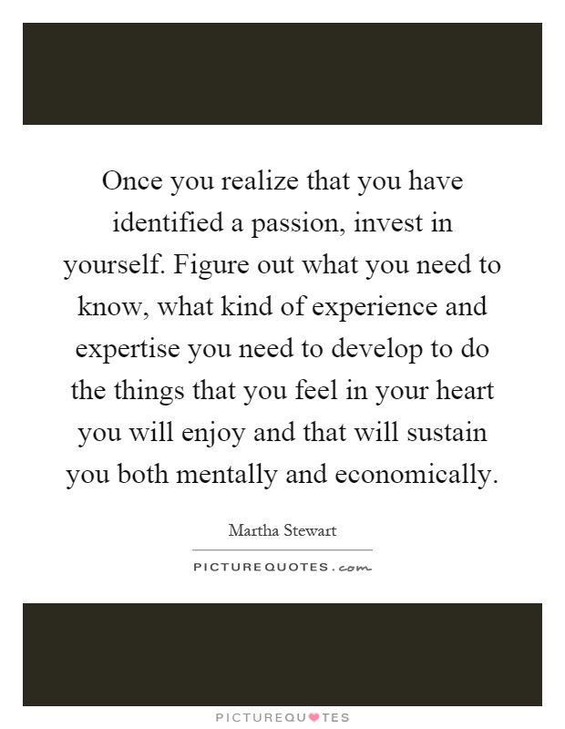 Once you realize that you have identified a passion, invest in yourself. Figure out what you need to know, what kind of experience and expertise you need to develop to do the things that you feel in your heart you will enjoy and that will sustain you both mentally and economically Picture Quote #1