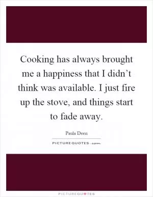 Cooking has always brought me a happiness that I didn’t think was available. I just fire up the stove, and things start to fade away Picture Quote #1
