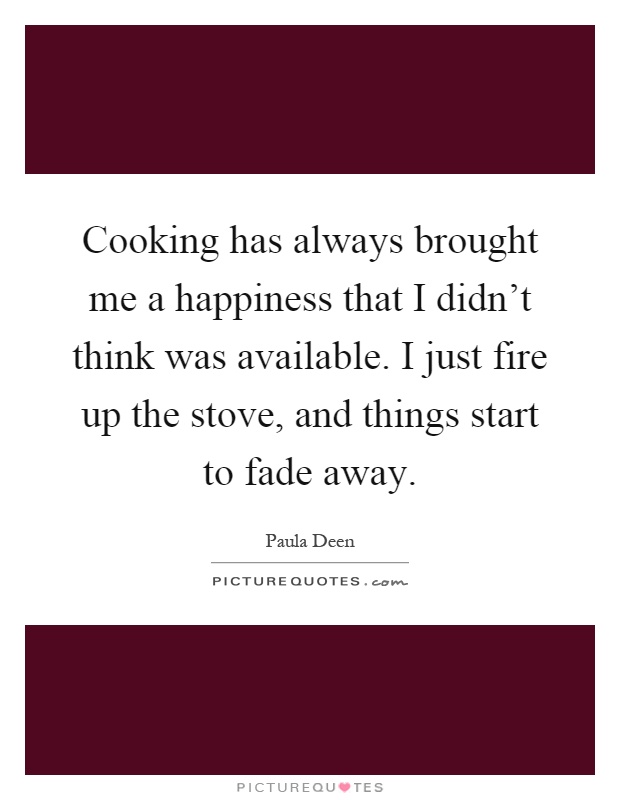 Cooking has always brought me a happiness that I didn't think was available. I just fire up the stove, and things start to fade away Picture Quote #1