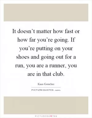 It doesn’t matter how fast or how far you’re going. If you’re putting on your shoes and going out for a run, you are a runner, you are in that club Picture Quote #1