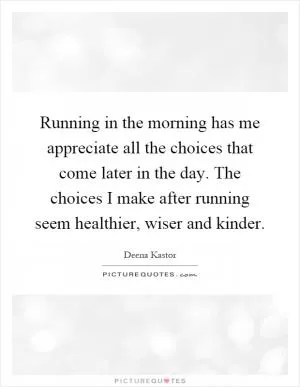 Running in the morning has me appreciate all the choices that come later in the day. The choices I make after running seem healthier, wiser and kinder Picture Quote #1