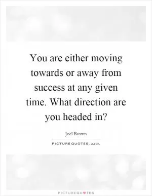 You are either moving towards or away from success at any given time. What direction are you headed in? Picture Quote #1