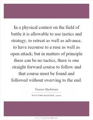 In a physical contest on the field of battle it is allowable to use tactics and strategy, to retreat as well as advance, to have recourse to a ruse as well as open attack; but in matters of principle there can be no tactics, there is one straight forward course to follow and that course must be found and followed without swerving to the end Picture Quote #1