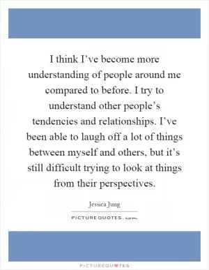 I think I’ve become more understanding of people around me compared to before. I try to understand other people’s tendencies and relationships. I’ve been able to laugh off a lot of things between myself and others, but it’s still difficult trying to look at things from their perspectives Picture Quote #1