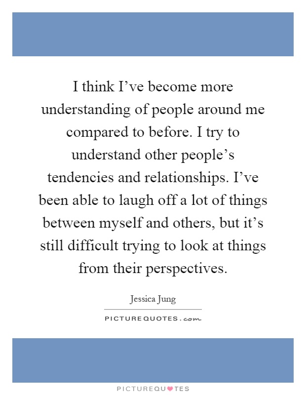 I think I've become more understanding of people around me compared to before. I try to understand other people's tendencies and relationships. I've been able to laugh off a lot of things between myself and others, but it's still difficult trying to look at things from their perspectives Picture Quote #1