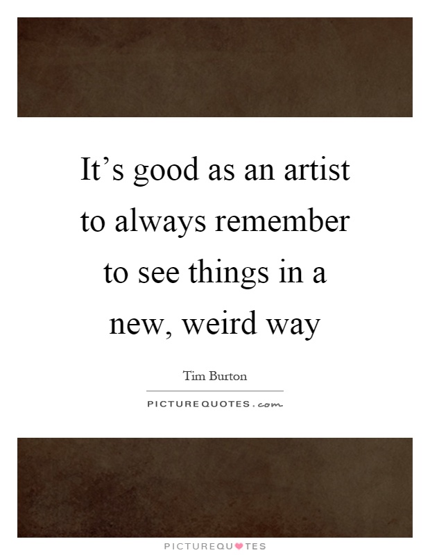 It's good as an artist to always remember to see things in a new, weird way Picture Quote #1