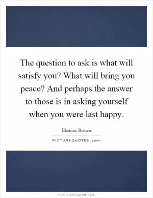 The question to ask is what will satisfy you? What will bring you peace? And perhaps the answer to those is in asking yourself when you were last happy Picture Quote #1