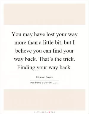 You may have lost your way more than a little bit, but I believe you can find your way back. That’s the trick. Finding your way back Picture Quote #1