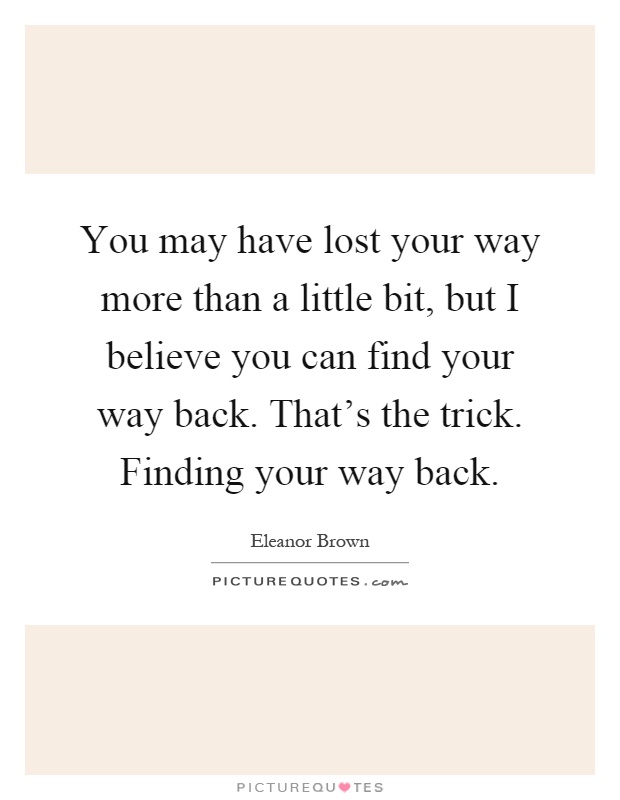 You may have lost your way more than a little bit, but I believe you can find your way back. That's the trick. Finding your way back Picture Quote #1