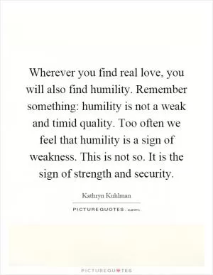 Wherever you find real love, you will also find humility. Remember something: humility is not a weak and timid quality. Too often we feel that humility is a sign of weakness. This is not so. It is the sign of strength and security Picture Quote #1