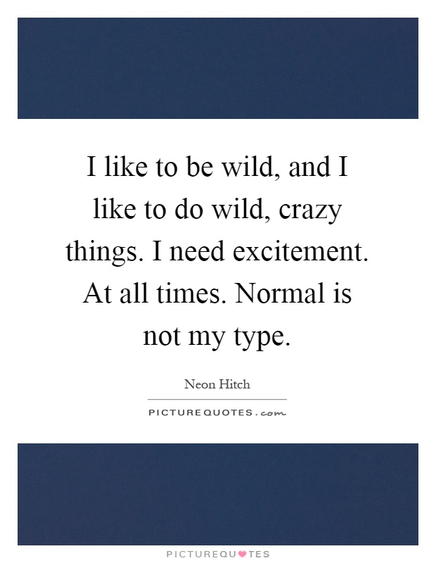 I like to be wild, and I like to do wild, crazy things. I need excitement. At all times. Normal is not my type Picture Quote #1
