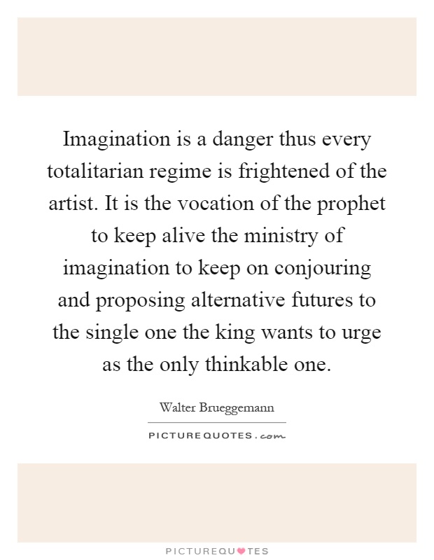 Imagination is a danger thus every totalitarian regime is frightened of the artist. It is the vocation of the prophet to keep alive the ministry of imagination to keep on conjouring and proposing alternative futures to the single one the king wants to urge as the only thinkable one Picture Quote #1