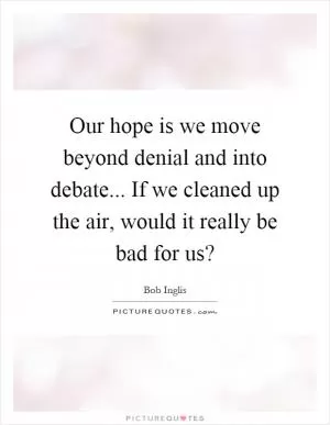 Our hope is we move beyond denial and into debate... If we cleaned up the air, would it really be bad for us? Picture Quote #1