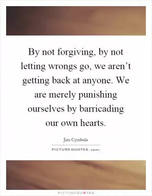 By not forgiving, by not letting wrongs go, we aren’t getting back at anyone. We are merely punishing ourselves by barricading our own hearts Picture Quote #1