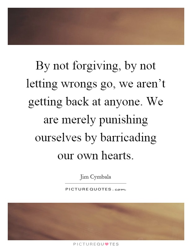 By not forgiving, by not letting wrongs go, we aren't getting back at anyone. We are merely punishing ourselves by barricading our own hearts Picture Quote #1